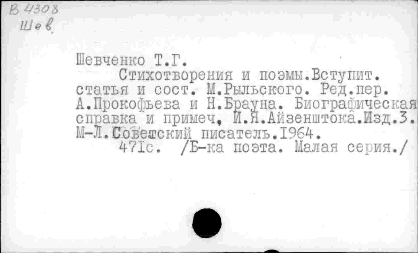 ﻿& 43О&
Шевченко Т.Г.
Стихотворения и поэмы.Вступит, статья и сост. М.Рыльского. Ред.пер. А.Прокофьева и Н.Брауна. Биографическая справка'и примеч, Й.Й.Айзенштока.Изд.З. М-Л. Советский писатель.1964.
471с. /Б-ка поэта. Малая серия./